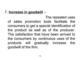 7. Increase in goodwill :- 
16 
The repeated uses 
of sales promotion tools facilitate the 
consumers to get a special identification of 
the product as well as of the producer. 
The satisfaction that have been arrived to 
the consumers by continuous uses of the 
products will gradually increase the 
goodwill of the firm. 
 