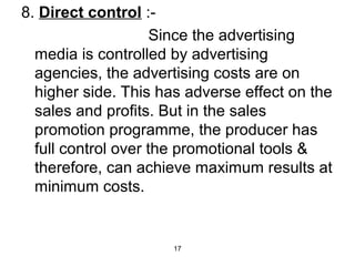 17 
8. Direct control :- 
Since the advertising 
media is controlled by advertising 
agencies, the advertising costs are on 
higher side. This has adverse effect on the 
sales and profits. But in the sales 
promotion programme, the producer has 
full control over the promotional tools & 
therefore, can achieve maximum results at 
minimum costs. 
 
