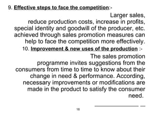 9. Effective steps to face the competition:- 
18 
Larger sales, 
reduce production costs, increase in profits, 
special identity and goodwill of the producer, etc. 
achieved through sales promotion measures can 
help to face the competition more effectively. 
10. Improvement & new uses of the production :- 
The sales promotion 
programme invites suggestions from the 
consumers from time to time to know about their 
change in need & performance. According, 
necessary improvements or modifications are 
made in the product to satisfy the consumer 
need. 
 