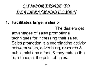 C) IMPORTANCE TO 
DEALERS/MIDDELMEN 
1. Facilitates larger sales :- 
19 
The dealers get 
advantages of sales promotional 
techniques for increasing their sales. 
Sales promotion is a coordinating activity 
between sales, advertising, research & 
public relations efforts & they reduce the 
resistance at the point of sales. 
 