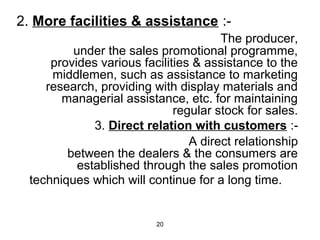 2. More facilities & assistance :- 
20 
The producer, 
under the sales promotional programme, 
provides various facilities & assistance to the 
middlemen, such as assistance to marketing 
research, providing with display materials and 
managerial assistance, etc. for maintaining 
regular stock for sales. 
3. Direct relation with customers :- 
A direct relationship 
between the dealers & the consumers are 
established through the sales promotion 
techniques which will continue for a long time. 
 