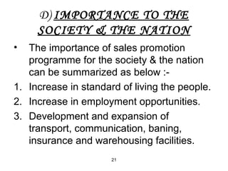 D) IMPORTANCE TO THE 
SOCIETY & THE NATION 
• The importance of sales promotion 
programme for the society & the nation 
can be summarized as below :- 
1. Increase in standard of living the people. 
2. Increase in employment opportunities. 
3. Development and expansion of 
transport, communication, baning, 
insurance and warehousing facilities. 
21 
 