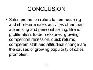CONCLUSION 
• Sales promotion refers to non recurring 
and short-term sales activities other than 
advertising and personal selling. Brand 
proliferation, trade pressures, growing 
competition recession, quick returns, 
competent staff and attitudinal change are 
the causes of growing popularity of sales 
promotion. 
23 
 