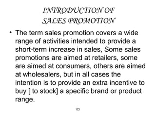 INTRODUCTION OF 
SALES PROMOTION 
• The term sales promotion covers a wide 
range of activities intended to provide a 
short-term increase in sales, Some sales 
promotions are aimed at retailers, some 
are aimed at consumers, others are aimed 
at wholesalers, but in all cases the 
intention is to provide an extra incentive to 
buy [ to stock] a specific brand or product 
range. 
03 
 