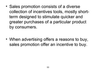 • Sales promotion consists of a diverse 
collection of incentives tools, mostly short-term 
designed to stimulate quicker and 
greater purchases of a particular product 
by consumers. 
• When advertising offers a reasons to buy, 
sales promotion offer an incentive to buy. 
03 
 