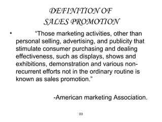 DEFINITION OF 
SALES PROMOTION 
• “Those marketing activities, other than 
personal selling, advertising, and publicity that 
stimulate consumer purchasing and dealing 
effectiveness, such as displays, shows and 
exhibitions, demonstration and various non-recurrent 
efforts not in the ordinary routine is 
known as sales promotion.” 
-American marketing Association. 
03 
 