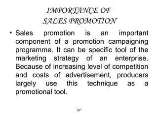 IMPORTANCE OF 
SALES PROMOTION 
• Sales promotion is an important 
component of a promotion campaigning 
programme. It can be specific tool of the 
marketing strategy of an enterprise. 
Because of increasing level of competition 
and costs of advertisement, producers 
largely use this technique as a 
promotional tool. 
07 
 