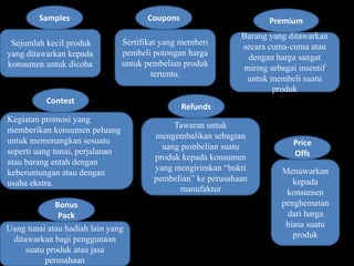 Samples Coupons Premium 
Sejumlah kecil produk 
yang ditawarkan kepada 
konsumen untuk dicoba 
Refunds 
Contest 
Sertifikat yang memberi 
pembeli potongan harga 
untuk pembelian produk 
tertentu. 
Barang yang ditawarkan 
secara cuma-cuma atau 
dengan harga sangat 
miring sebagai insentif 
untuk membeli suatu 
produk 
Kegiatan promosi yang 
memberikan konsumen peluang 
untuk memenangkan sesuatu 
seperti uang tunai, perjalanan 
atau barang entah dengan 
keberuntungan atau dengan 
usaha ekstra. 
Tawaran untuk 
mengembalikan sebagian 
uang pembelian suatu 
produk kepada konsumen 
yang mengirimkan “bukti 
pembelian” ke perusahaan 
manufaktur 
Bonus 
Pack 
Price 
Offs 
Uang tunai atau hadiah lain yang 
ditawarkan bagi penggunaan 
suatu produk atau jasa 
perusahaan 
Menawarkan 
kepada 
konsumen 
penghematan 
dari harga 
biasa suatu 
produk 
 