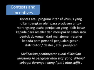 Contests and 
Incentives 
Kontes atau program intensif khusus yang 
dikembangkan oleh para produsen untuk 
merangsang usaha penjualan yang lebih besar 
kepada para reseller dan merupakan salah satu 
bentuk dukungan dari manajemen reseller 
kepada para personil penjualan grosir , 
distributor / dealer , atau pengecer 
Melibatkan pembayaran tunai dilakukan 
langsung ke pengecer atau staf yang dikenal 
sebagai dorongan uang ( pm ) atau spiffs . 
 