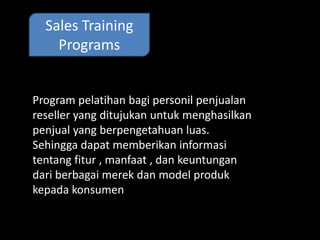 Sales Training 
Programs 
Program pelatihan bagi personil penjualan 
reseller yang ditujukan untuk menghasilkan 
Sales Training Programs 
penjual yang berpengetahuan luas. 
Sehingga dapat memberikan informasi 
tentang fitur , manfaat , dan keuntungan 
dari berbagai merek dan model produk 
kepada konsumen 
 