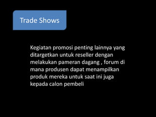 Trade Shows 
Kegiatan promosi penting lainnya yang 
ditargetkan untuk reseller dengan 
melakukan pameran dagang , forum di 
mana produsen dapat menampilkan 
produk mereka untuk saat ini juga 
kepada calon pembeli 
 