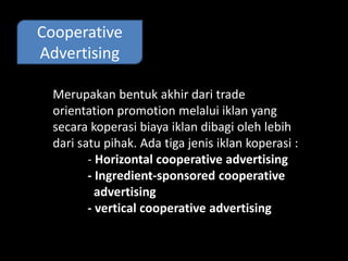 Cooperative 
Advertising 
Merupakan bentuk akhir dari trade 
orientation promotion melalui iklan yang 
secara koperasi biaya iklan dibagi oleh lebih 
dari satu pihak. Ada tiga jenis iklan koperasi : 
- Horizontal cooperative advertising 
- Ingredient-sponsored cooperative 
advertising 
- vertical cooperative advertising 
