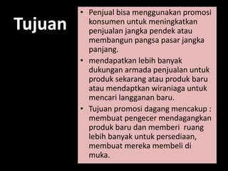 Tujuan 
• Penjual bisa menggunakan promosi 
konsumen untuk meningkatkan 
penjualan jangka pendek atau 
membangun pangsa pasar jangka 
panjang. 
• mendapatkan lebih banyak 
dukungan armada penjualan untuk 
produk sekarang atau produk baru 
atau mendaptkan wiraniaga untuk 
mencari langganan baru. 
• Tujuan promosi dagang mencakup : 
membuat pengecer mendagangkan 
produk baru dan memberi ruang 
lebih banyak untuk persediaan, 
membuat mereka membeli di 
muka. 
 