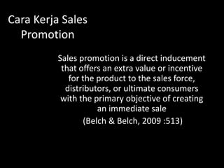 Cara Kerja Sales 
Promotion 
Sales promotion is a direct inducement 
that offers an extra value or incentive 
for the product to the sales force, 
distributors, or ultimate consumers 
with the primary objective of creating 
an immediate sale 
(Belch & Belch, 2009 :513) 
 