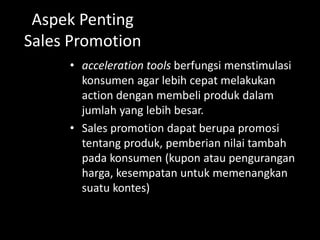 Aspek Penting 
Sales Promotion 
• acceleration tools berfungsi menstimulasi 
konsumen agar lebih cepat melakukan 
action dengan membeli produk dalam 
jumlah yang lebih besar. 
• Sales promotion dapat berupa promosi 
tentang produk, pemberian nilai tambah 
pada konsumen (kupon atau pengurangan 
harga, kesempatan untuk memenangkan 
suatu kontes) Sales promotion dapat 
ditargetkan pada dua marketing channel 
yang berbeda yaitu consumer oriented dan 
trade oriented. 
 