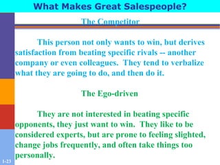 1-23
What Makes Great Salespeople?
The Competitor
This person not only wants to win, but derives
satisfaction from beating specific rivals -- another
company or even colleagues. They tend to verbalize
what they are going to do, and then do it.
The Ego-driven
They are not interested in beating specific
opponents, they just want to win. They like to be
considered experts, but are prone to feeling slighted,
change jobs frequently, and often take things too
personally.
 