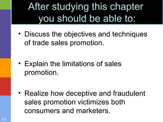 1-3
• Discuss the objectives and techniques
of trade sales promotion.
• Explain the limitations of sales
promotion.
• Realize how deceptive and fraudulent
sales promotion victimizes both
consumers and marketers.
After studying this chapter
you should be able to:
 