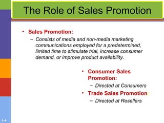1-4
The Role of Sales Promotion
• Sales Promotion:
– Consists of media and non-media marketing
communications employed for a predetermined,
limited time to stimulate trial, increase consumer
demand, or improve product availability.
• Consumer Sales
Promotion:
– Directed at Consumers
• Trade Sales Promotion:
– Directed at Resellers
 