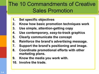 1-6
The 10 Commandments of Creative
Sales Promotion
The 10 Commandments of Creative
Sales Promotion
1. Set specific objectives
2. Know how basic promotion techniques work
3. Use simple, attention-getting copy
4. Use contemporary, easy-to-track graphics
5. Clearly communicate the concept
6. Reinforce the brand’s advertising message.
7. Support the brand’s positioning and image.
8. Coordinate promotional efforts with other
marketing plans.
9. Know the media you work with.
10. Involve the trade.
1. Set specific objectives
2. Know how basic promotion techniques work
3. Use simple, attention-getting copy
4. Use contemporary, easy-to-track graphics
5. Clearly communicate the concept
6. Reinforce the brand’s advertising message.
7. Support the brand’s positioning and image.
8. Coordinate promotional efforts with other
marketing plans.
9. Know the media you work with.
10. Involve the trade.
 