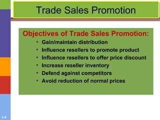 1-9
Trade Sales PromotionTrade Sales Promotion
Objectives of Trade Sales Promotion:
• Gain/maintain distribution
• Influence resellers to promote product
• Influence resellers to offer price discount
• Increase reseller inventory
• Defend against competitors
• Avoid reduction of normal prices
 