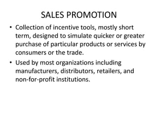 SALES PROMOTION
• Collection of incentive tools, mostly short
term, designed to simulate quicker or greater
purchase of particular products or services by
consumers or the trade.
• Used by most organizations including
manufacturers, distributors, retailers, and
non-for-profit institutions.
 