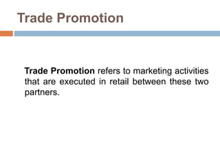 Trade Promotion
Trade Promotion refers to marketing activities
that are executed in retail between these two
partners.
 