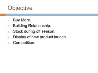 Objective
1. Buy More.
2. Building Relationship.
3. Stock during off season.
4. Display of new product launch.
5. Competition.
 