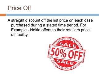 Price Off
A straight discount off the list price on each case
purchased during a stated time period. For
Example - Nokia offers to their retailers price
off facility.
 