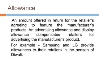 Allowance
An amount offered in return for the retailer’s
agreeing to feature the manufacturer’s
products. An advertising allowance and display
allowance compensates retailers for
advertising the manufacturer’s product.
For example - Samsung and LG provide
allowances to their retailers in the season of
Diwali.
 