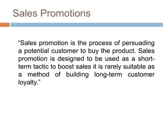 Sales Promotions
“Sales promotion is the process of persuading
a potential customer to buy the product. Sales
promotion is designed to be used as a short-
term tactic to boost sales it is rarely suitable as
a method of building long-term customer
loyalty.”
 
