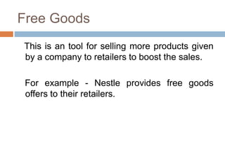 Free Goods
This is an tool for selling more products given
by a company to retailers to boost the sales.
For example - Nestle provides free goods
offers to their retailers.
 