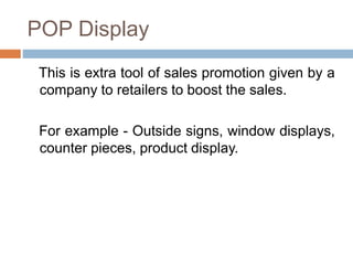 POP Display
This is extra tool of sales promotion given by a
company to retailers to boost the sales.
For example - Outside signs, window displays,
counter pieces, product display.
 