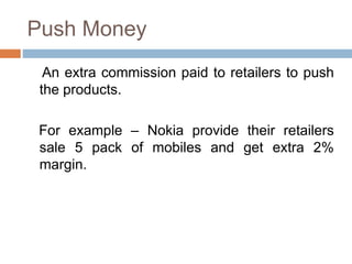 Push Money
An extra commission paid to retailers to push
the products.
For example – Nokia provide their retailers
sale 5 pack of mobiles and get extra 2%
margin.
 