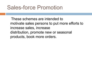 Sales-force Promotion
These schemes are intended to
motivate sales persons to put more efforts to
increase sales, increase
distribution, promote new or seasonal
products, book more orders.
 