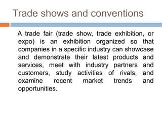 Trade shows and conventions
A trade fair (trade show, trade exhibition, or
expo) is an exhibition organized so that
companies in a specific industry can showcase
and demonstrate their latest products and
services, meet with industry partners and
customers, study activities of rivals, and
examine recent market trends and
opportunities.
 