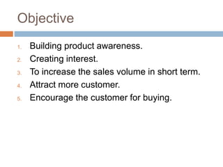 Objective
1. Building product awareness.
2. Creating interest.
3. To increase the sales volume in short term.
4. Attract more customer.
5. Encourage the customer for buying.
 