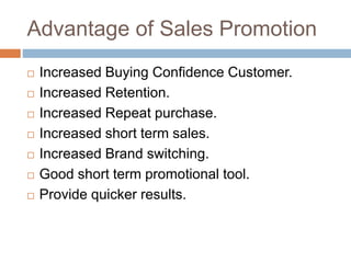 Advantage of Sales Promotion
 Increased Buying Confidence Customer.
 Increased Retention.
 Increased Repeat purchase.
 Increased short term sales.
 Increased Brand switching.
 Good short term promotional tool.
 Provide quicker results.
 