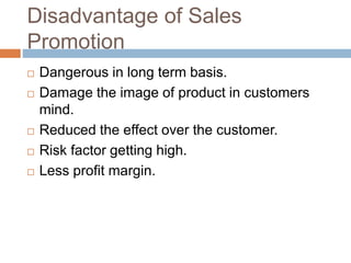 Disadvantage of Sales
Promotion
 Dangerous in long term basis.
 Damage the image of product in customers
mind.
 Reduced the effect over the customer.
 Risk factor getting high.
 Less profit margin.
 