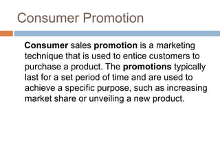 Consumer Promotion
Consumer sales promotion is a marketing
technique that is used to entice customers to
purchase a product. The promotions typically
last for a set period of time and are used to
achieve a specific purpose, such as increasing
market share or unveiling a new product.
 