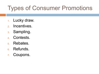 Types of Consumer Promotions
1. Lucky draw.
2. Incentives.
3. Sampling.
4. Contests.
5. Rebates.
6. Refunds.
7. Coupons.
 
