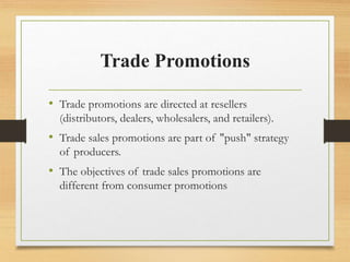 Trade Promotions
• Trade promotions are directed at resellers
(distributors, dealers, wholesalers, and retailers).
• Trade sales promotions are part of "push" strategy
of producers.
• The objectives of trade sales promotions are
different from consumer promotions
 