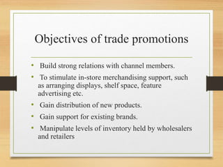 Objectives of trade promotions
• Build strong relations with channel members.
• To stimulate in-store merchandising support, such
as arranging displays, shelf space, feature
advertising etc.
• Gain distribution of new products.
• Gain support for existing brands.
• Manipulate levels of inventory held by wholesalers
and retailers
 