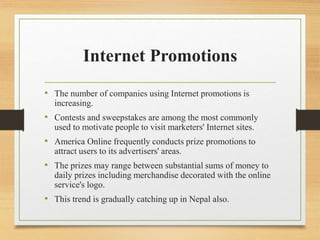 Internet Promotions
• The number of companies using Internet promotions is
increasing.
• Contests and sweepstakes are among the most commonly
used to motivate people to visit marketers' Internet sites.
• America Online frequently conducts prize promotions to
attract users to its advertisers' areas.
• The prizes may range between substantial sums of money to
daily prizes including merchandise decorated with the online
service's logo.
• This trend is gradually catching up in Nepal also.
 