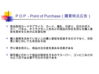 ＰＯＰ - Point of Purchase（購買時点広告）
 商品説明カードやプライス・カード、棚札、のぼり、店内のポス
ター、パネル、キャラクター人形などの商品の存在を知らせ購入意
欲を高めるための広告宣伝物
 購入銘柄を決めていない人の購入意欲を促進するだけでなく、目的
買い客に対しても有効な手段
 売り場を明示し、商品の注目度を高める効果がある
 販売員に代わって商品の説明をするのでスーパー、コンビニなどの
セルフ店では必要不可欠の手段である
 