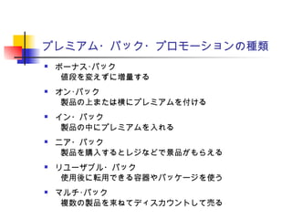 プレミアム・パック・プロモーションの種類
 ボーナス･パック
　　値段を変えずに増量する
 オン･パック
　　製品の上または横にプレミアムを付ける
 イン・パック
　　製品の中にプレミアムを入れる
 ニア・パック
　　製品を購入するとレジなどで景品がもらえる
 リユーザブル・パック
　　使用後に転用できる容器やパッケージを使う
 マルチ･パック
　　複数の製品を束ねてディスカウントして売る
 