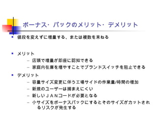 ボーナス・パックのメリット・デメリット
 値段を変えずに増量する、または複数を束ねる
 メリット
– 店頭で増量が即座に認知できる
– 家庭内在庫を増やすことでブランドスイッチを阻止できる
 デメリット
– 容量サイズ変更に伴う工場サイドの作業量/時間の増加
– 新規のユーザーは捕まえにくい
– 新しいＪＡＮコードが必要となる
– 小サイズをボーナスパックにするとそのサイズがカットされ
るリスクが発生する
 