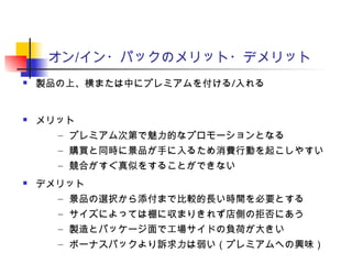 オン/イン・パックのメリット・デメリット
 製品の上、横または中にプレミアムを付ける/入れる
 メリット
– プレミアム次第で魅力的なプロモーションとなる
– 購買と同時に景品が手に入るため消費行動を起こしやすい
– 競合がすぐ真似をすることができない
 デメリット
– 景品の選択から添付まで比較的長い時間を必要とする
– サイズによっては棚に収まりきれず店側の拒否にあう
– 製造とパッケージ面で工場サイドの負荷が大きい
– ボーナスパックより訴求力は弱い（プレミアムへの興味）
 
