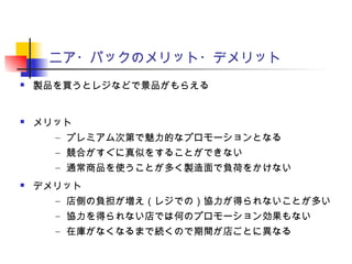 ニア・パックのメリット・デメリット
 製品を買うとレジなどで景品がもらえる
 メリット
– プレミアム次第で魅力的なプロモーションとなる
– 競合がすぐに真似をすることができない
– 通常商品を使うことが多く製造面で負荷をかけない
 デメリット
– 店側の負担が増え（レジでの）協力が得られないことが多い
– 協力を得られない店では何のプロモーション効果もない
– 在庫がなくなるまで続くので期間が店ごとに異なる
 