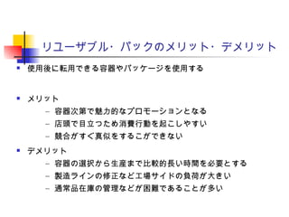 リユーザブル・パックのメリット・デメリット
 使用後に転用できる容器やパッケージを使用する
 メリット
– 容器次第で魅力的なプロモーションとなる
– 店頭で目立つため消費行動を起こしやすい
– 競合がすぐ真似をするこができない
 デメリット
– 容器の選択から生産まで比較的長い時間を必要とする
– 製造ラインの修正など工場サイドの負荷が大きい
– 通常品在庫の管理などが困難であることが多い
 