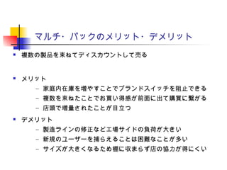 マルチ・パックのメリット・デメリット
 複数の製品を束ねてディスカウントして売る
 メリット
– 家庭内在庫を増やすことでブランドスイッチを阻止できる
– 複数を束ねたことでお買い得感が前面に出て購買に繋がる
– 店頭で増量されたことが目立つ
 デメリット
– 製造ラインの修正など工場サイドの負荷が大きい
– 新規のユーザーを捕らえることは困難なことが多い
– サイズが大きくなるため棚に収まらず店の協力が得にくい
 